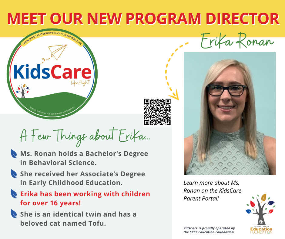 Image has a picture of Meet our New program Director EriKa Ronan Ms. Ronan holds a Bachelor's Degree in Behavioral Science. She received her Associate’s Degree in Early Childhood Education. Erika has been working with children for over 16 years! She is an identical twin and has a beloved cat named Tofu. A Few Things about EriKa... KidsCare Take Flight quality childcare for our school-age children SPRINGFIELD PLATTEVIEW EDUCATION FOUNDATION KidsCare is proudly operated by the SPCS Education Foundation Learn more about Ms. Ronan on the KidsCare Parent Portal! 